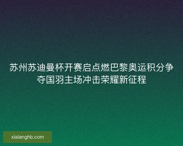 苏州苏迪曼杯开赛启点燃巴黎奥运积分争夺国羽主场冲击荣耀新征程
