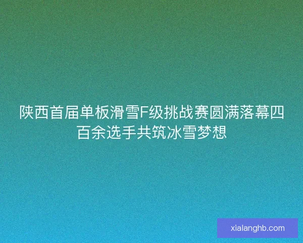 陕西首届单板滑雪F级挑战赛圆满落幕四百余选手共筑冰雪梦想