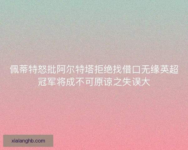 佩蒂特怒批阿尔特塔拒绝找借口无缘英超冠军将成不可原谅之失误大